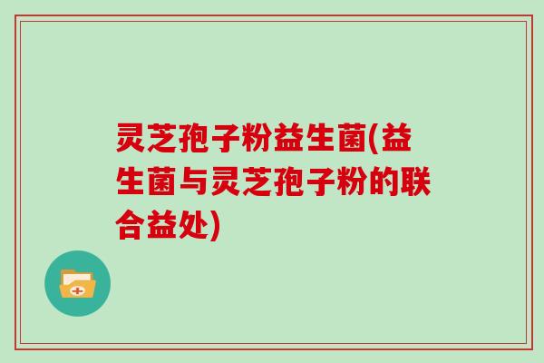 灵芝孢子粉益生菌(益生菌与灵芝孢子粉的联合益处)