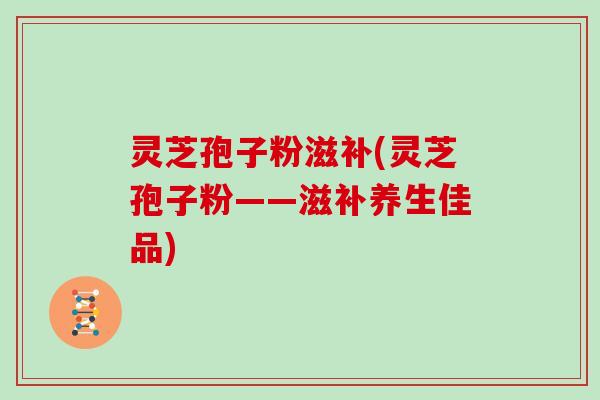 灵芝孢子粉滋补(灵芝孢子粉——滋补养生佳品)
