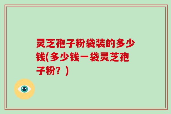 灵芝孢子粉袋装的多少钱(多少钱一袋灵芝孢子粉？)