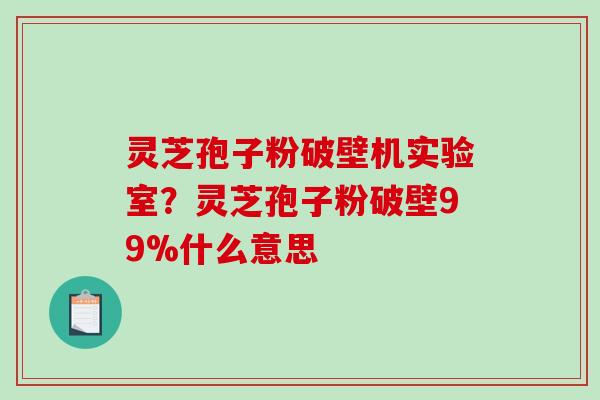灵芝孢子粉破壁机实验室？灵芝孢子粉破壁99%什么意思