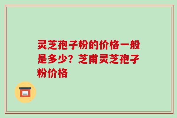 灵芝孢子粉的价格一般是多少？芝甫灵芝孢孑粉价格