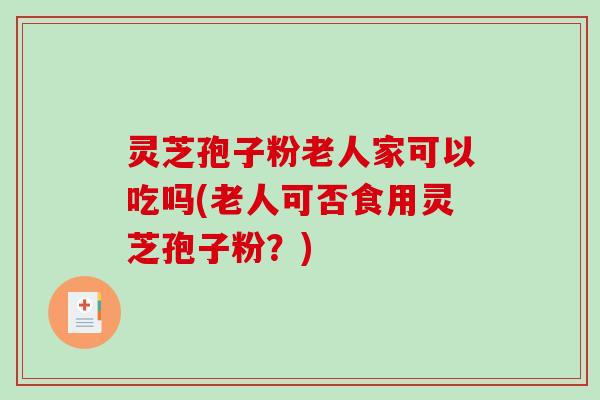 灵芝孢子粉老人家可以吃吗(老人可否食用灵芝孢子粉？)
