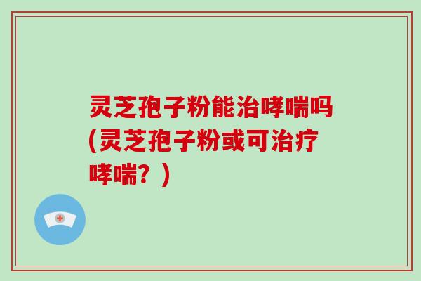灵芝孢子粉能吗(灵芝孢子粉或可？)