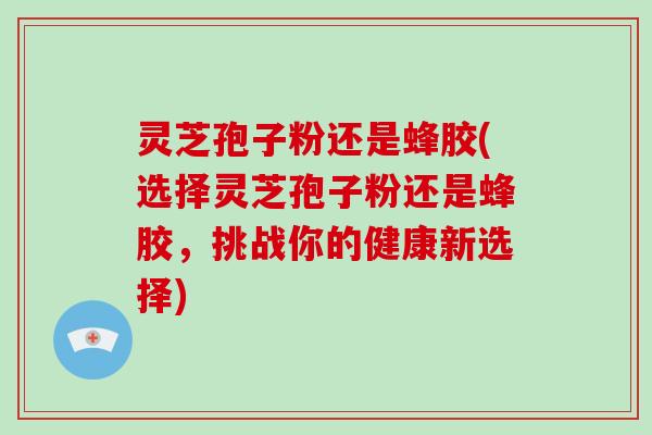 灵芝孢子粉还是蜂胶(选择灵芝孢子粉还是蜂胶，挑战你的健康新选择)
