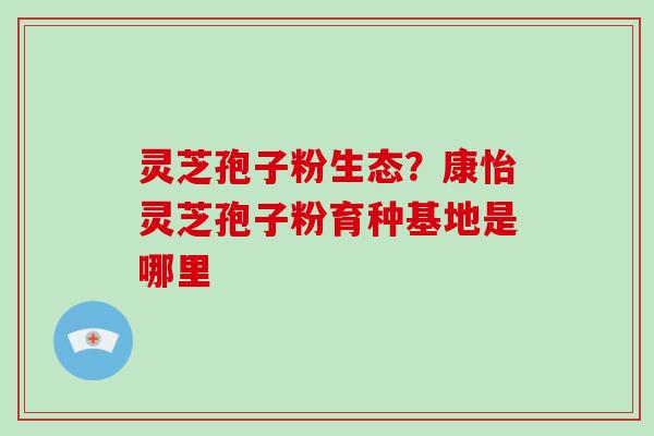 灵芝孢子粉生态？康怡灵芝孢子粉育种基地是哪里