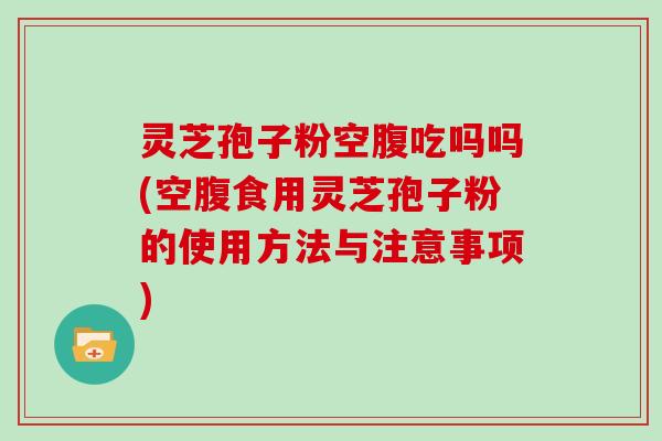 灵芝孢子粉空腹吃吗吗(空腹食用灵芝孢子粉的使用方法与注意事项)