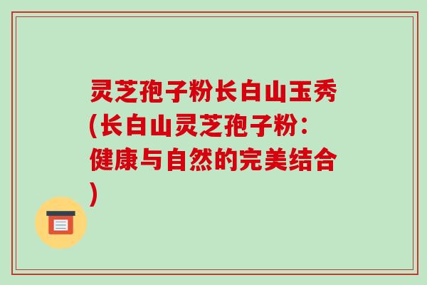 灵芝孢子粉长白山玉秀(长白山灵芝孢子粉：健康与自然的完美结合)