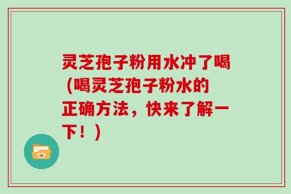灵芝孢子粉用水冲了喝 (喝灵芝孢子粉水的正确方法，快来了解一下！)