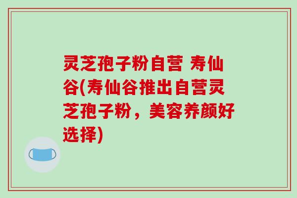 灵芝孢子粉自营 寿仙谷(寿仙谷推出自营灵芝孢子粉，美容养颜好选择)