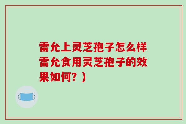 雷允上灵芝孢子怎么样雷允食用灵芝孢子的效果如何？)