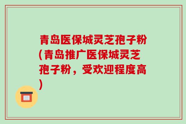 青岛医保城灵芝孢子粉(青岛推广医保城灵芝孢子粉，受欢迎程度高)