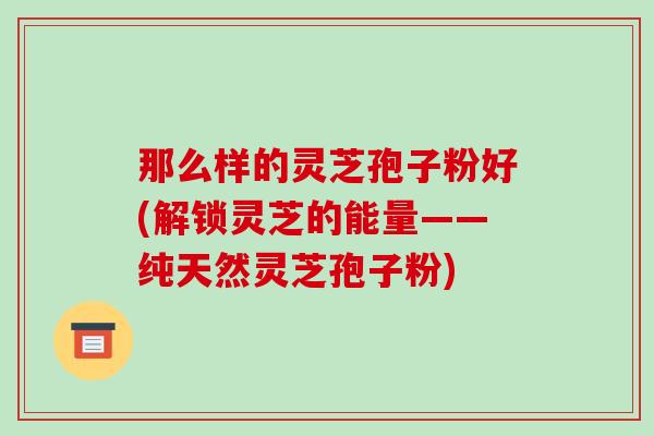 那么样的灵芝孢子粉好(解锁灵芝的能量——纯天然灵芝孢子粉)