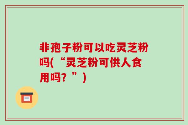 非孢子粉可以吃灵芝粉吗(“灵芝粉可供人食用吗？”)