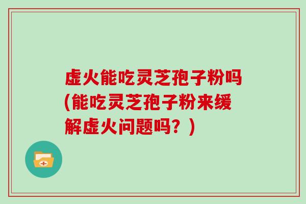 虚火能吃灵芝孢子粉吗(能吃灵芝孢子粉来缓解虚火问题吗？)
