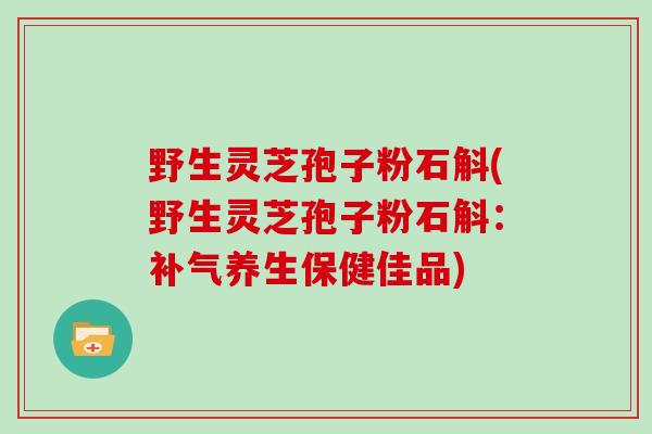 野生灵芝孢子粉石斛(野生灵芝孢子粉石斛：补气养生保健佳品)