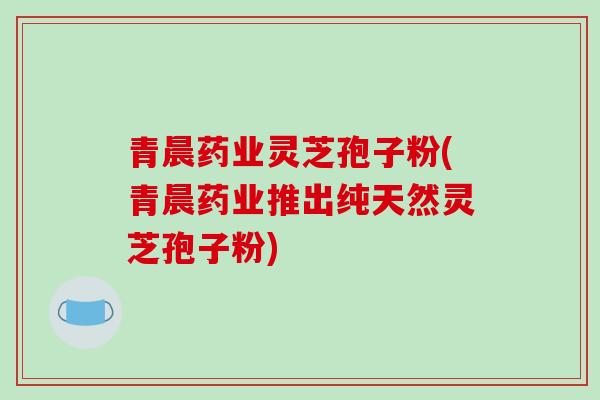 青晨药业灵芝孢子粉(青晨药业推出纯天然灵芝孢子粉)