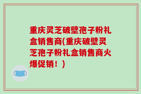 重庆灵芝破壁孢子粉礼盒销售商(重庆破壁灵芝孢子粉礼盒销售商火爆促销!) 重庆灵芝破壁孢子粉礼盒销售商(重庆破壁灵芝孢子粉礼盒销售商火爆促销!)