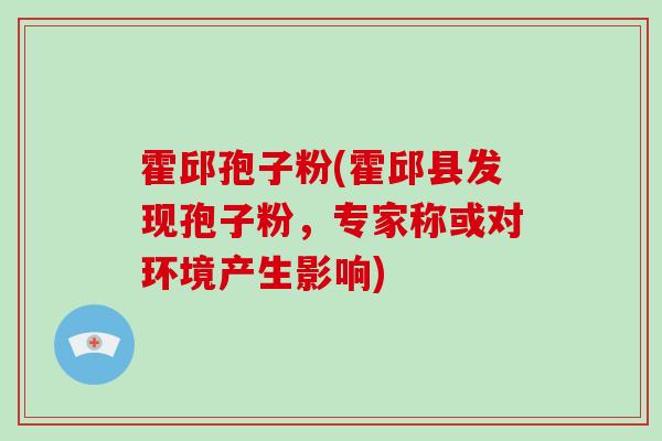 霍邱孢子粉(霍邱县发现孢子粉,专家称或对环境产生影响) 霍邱孢子粉(霍邱县发现孢子粉,专家称或对环境产生影响)
