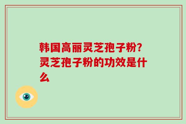 韩国高丽灵芝孢子粉?灵芝孢子粉的功效是什么 韩国高丽灵芝孢子粉?灵芝孢子粉的功效是什么