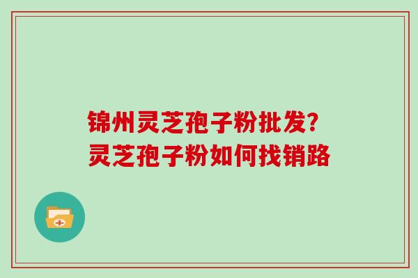 锦州灵芝孢子粉批发？灵芝孢子粉如何找销路