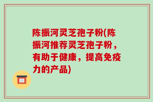 陈振河灵芝孢子粉(陈振河推荐灵芝孢子粉，有助于健康，提高免疫力的产品)