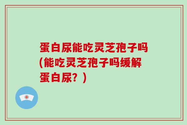 蛋白尿能吃灵芝孢子吗(能吃灵芝孢子吗缓解蛋白尿？)