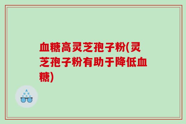 血糖高灵芝孢子粉(灵芝孢子粉有助于降低血糖)