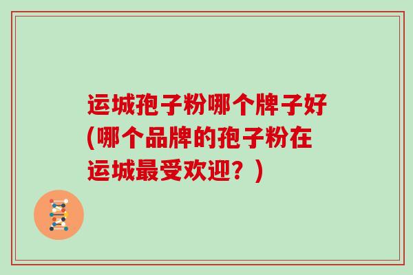 运城孢子粉哪个牌子好(哪个品牌的孢子粉在运城最受欢迎？)