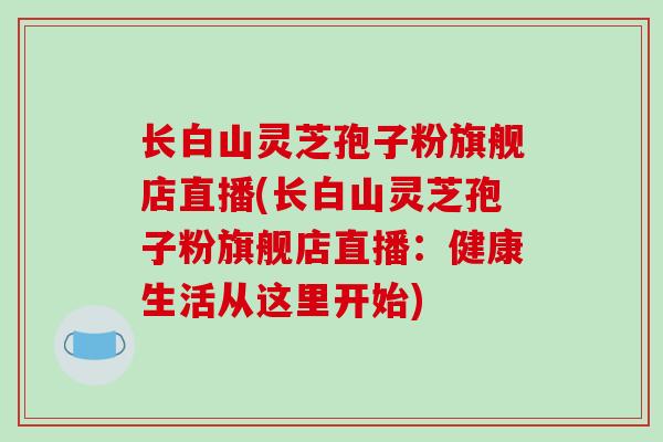 长白山灵芝孢子粉旗舰店直播(长白山灵芝孢子粉旗舰店直播：健康生活从这里开始)