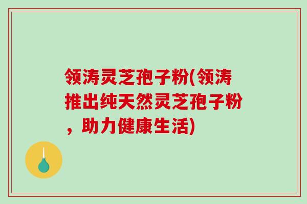 领涛灵芝孢子粉(领涛推出纯天然灵芝孢子粉，助力健康生活)