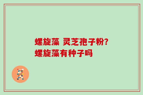 螺旋藻 灵芝孢子粉?螺旋藻有种子吗 螺旋藻 灵芝孢子粉?螺旋藻有种子吗
