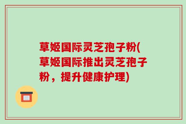 草姬国际灵芝孢子粉(草姬国际推出灵芝孢子粉，提升健康护理)