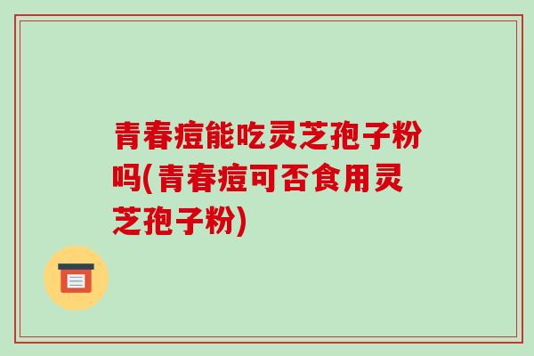 青春痘能吃灵芝孢子粉吗(青春痘可否食用灵芝孢子粉) 青春痘能吃灵芝孢子粉吗(青春痘可否食用灵芝孢子粉)