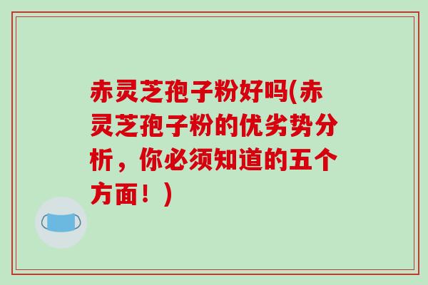 赤灵芝孢子粉好吗(赤灵芝孢子粉的优劣势分析,你必须知道的五个方面!) 赤灵芝孢子粉好吗(赤灵芝孢子粉的优劣势分析,你必须知道的五个方面!)