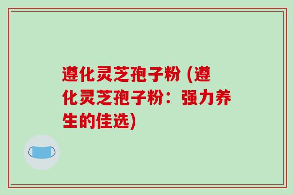 遵化灵芝孢子粉 (遵化灵芝孢子粉：强力养生的佳选)