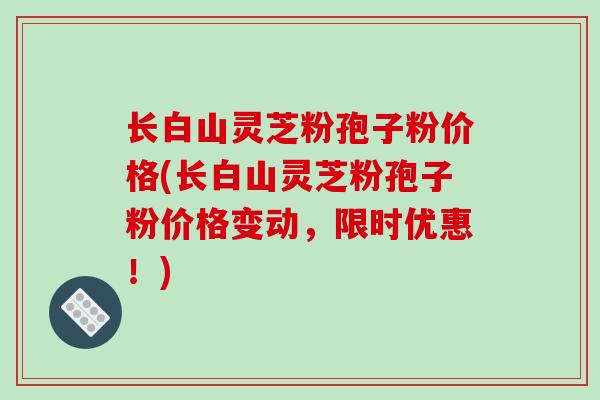 长白山灵芝粉孢子粉价格(长白山灵芝粉孢子粉价格变动，限时优惠！)