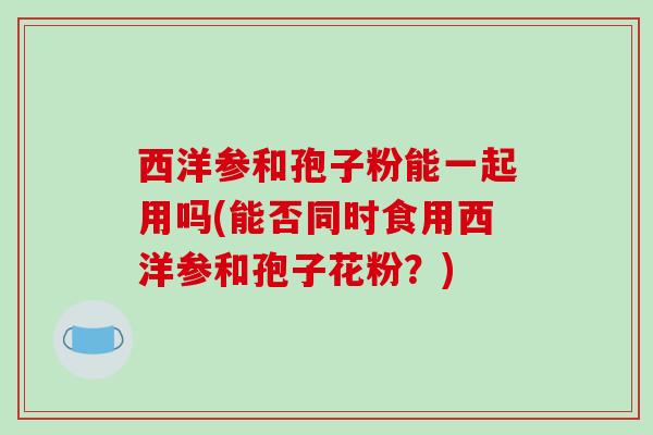 西洋参和孢子粉能一起用吗(能否同时食用西洋参和孢子花粉？)