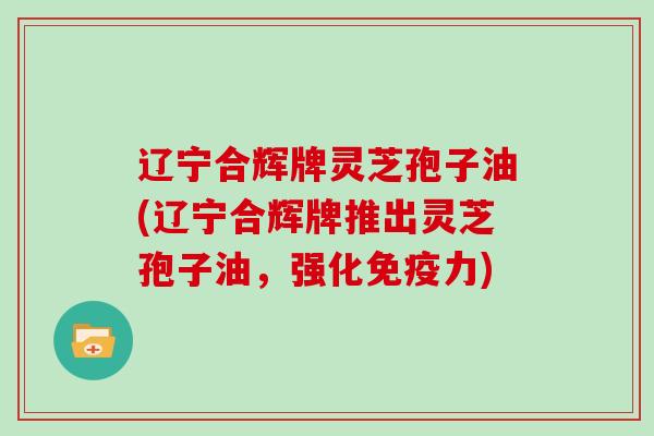 辽宁合辉牌灵芝孢子油(辽宁合辉牌推出灵芝孢子油，强化免疫力)