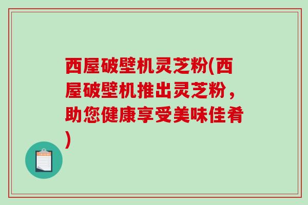 西屋破壁机灵芝粉(西屋破壁机推出灵芝粉，助您健康享受美味佳肴)