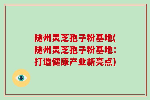 随州灵芝孢子粉基地(随州灵芝孢子粉基地：打造健康产业新亮点)