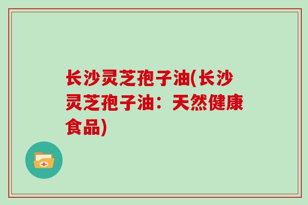 长沙灵芝孢子油(长沙灵芝孢子油：天然健康食品)