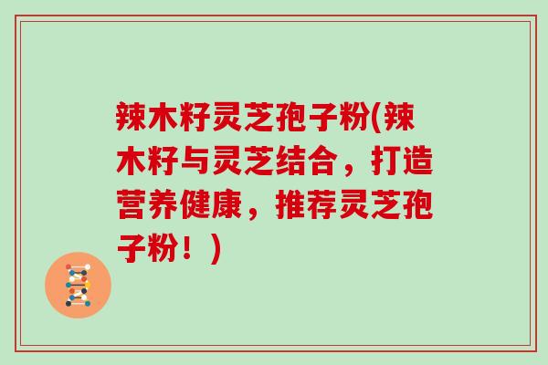 辣木籽灵芝孢子粉(辣木籽与灵芝结合，打造营养健康，推荐灵芝孢子粉！)