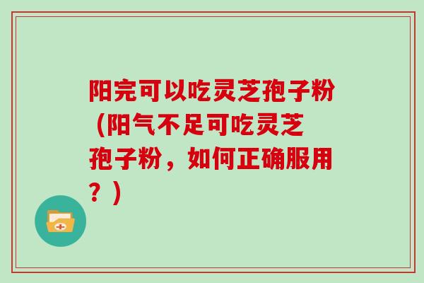 阳完可以吃灵芝孢子粉 (阳气不足可吃灵芝孢子粉，如何正确服用？)
