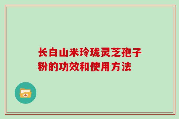 长白山米玲珑灵芝孢子粉的功效和使用方法