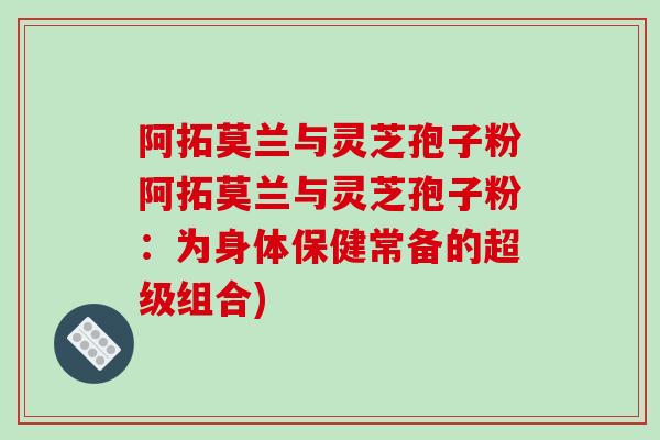 阿拓莫兰与灵芝孢子粉阿拓莫兰与灵芝孢子粉：为身体保健常备的超级组合)