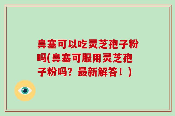 鼻塞可以吃灵芝孢子粉吗(鼻塞可服用灵芝孢子粉吗?新解答!) 鼻塞可以吃灵芝孢子粉吗(鼻塞可服用灵芝孢子粉吗?新解答!)
