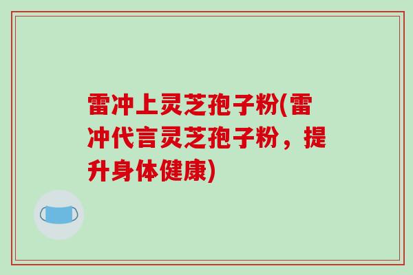 雷冲上灵芝孢子粉(雷冲代言灵芝孢子粉,提升身体健康) 雷冲上灵芝孢子粉(雷冲代言灵芝孢子粉,提升身体健康)