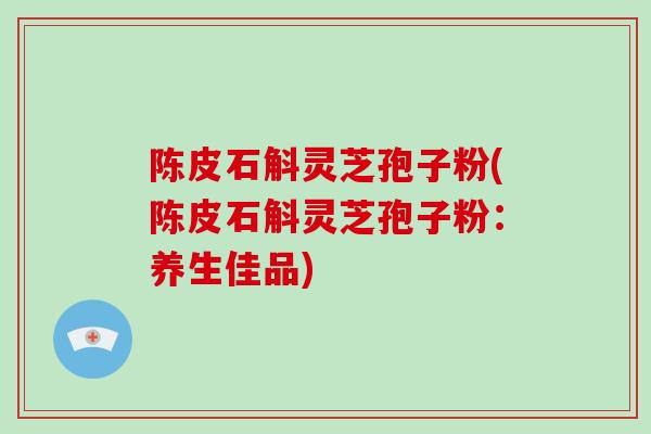 陈皮石斛灵芝孢子粉(陈皮石斛灵芝孢子粉:养生佳品) 陈皮石斛灵芝孢子粉(陈皮石斛灵芝孢子粉:养生佳品)