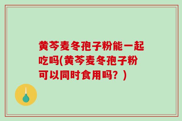 黄芩麦冬孢子粉能一起吃吗(黄芩麦冬孢子粉可以同时食用吗？)