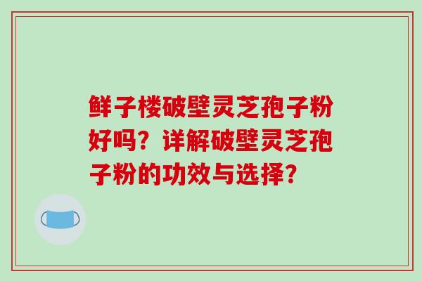鲜子楼破壁灵芝孢子粉好吗？详解破壁灵芝孢子粉的功效与选择？